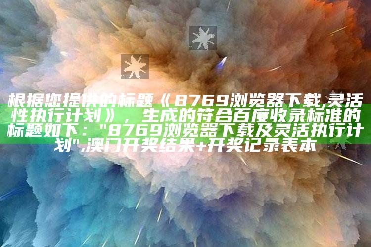 根据您提供的标题《8769浏览器下载,灵活性执行计划》，生成的符合百度收录标准的标题如下：

"8769浏览器下载及灵活执行计划" ,澳门开奖结果+开奖记录表本