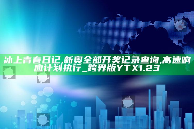 冰上青春日记,新奥全部开奖记录查询,高速响应计划执行_跨界版YTX1.23