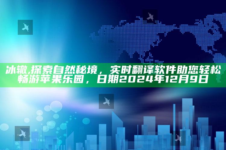 冰辙,探索自然秘境，实时翻译软件助您轻松畅游苹果乐园，日期2024年12月9日