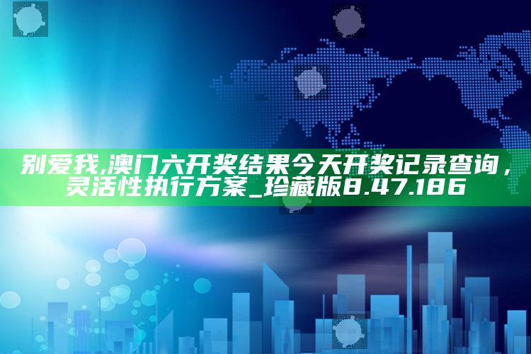 别爱我,澳门六开奖结果今天开奖记录查询，灵活性执行方案_珍藏版8.47.186