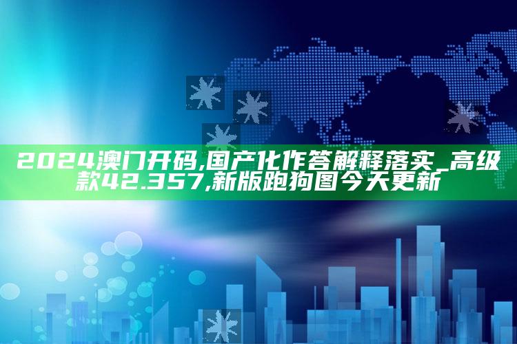 2024澳门开码,国产化作答解释落实_高级款42.357 ,新版跑狗图今天更新