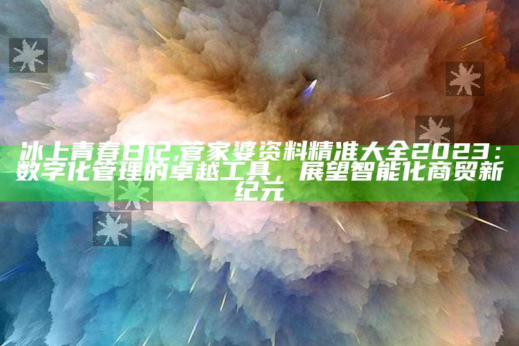 冰上青春日记,管家婆资料精准大全2023：数字化管理的卓越工具，展望智能化商贸新纪元