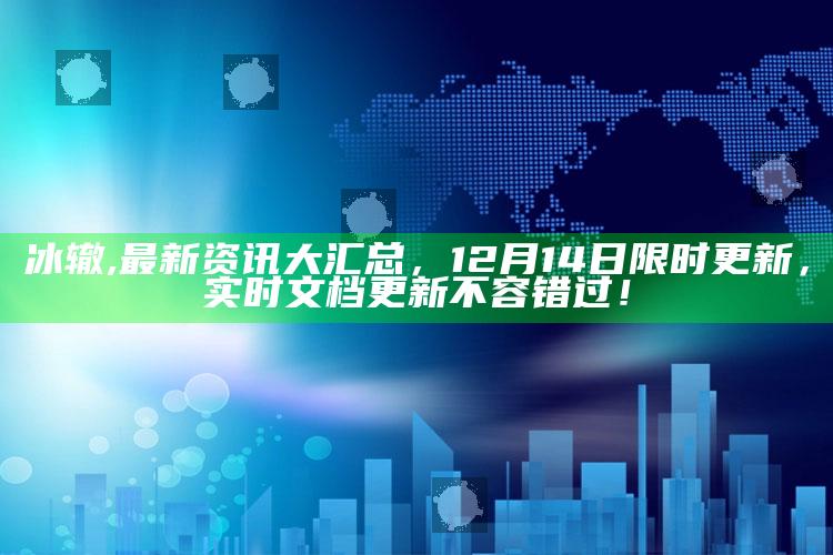 冰辙,最新资讯大汇总，12月14日限时更新，实时文档更新不容错过！