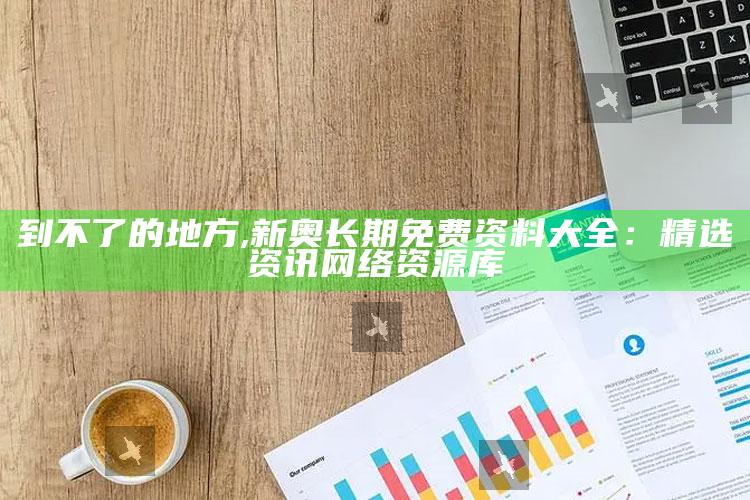 到不了的地方,新奥长期免费资料大全：精选资讯网络资源库