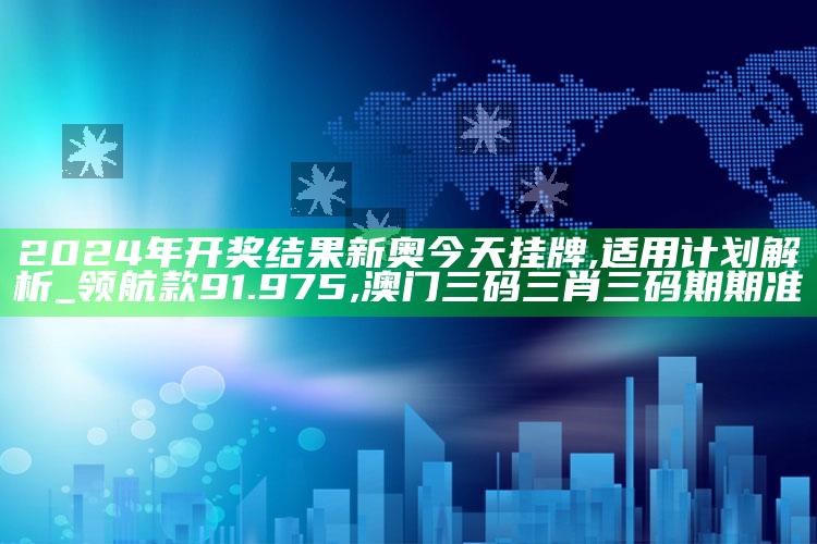 2024年开奖结果新奥今天挂牌,适用计划解析_领航款91.975 ,澳门三码三肖三码期期准