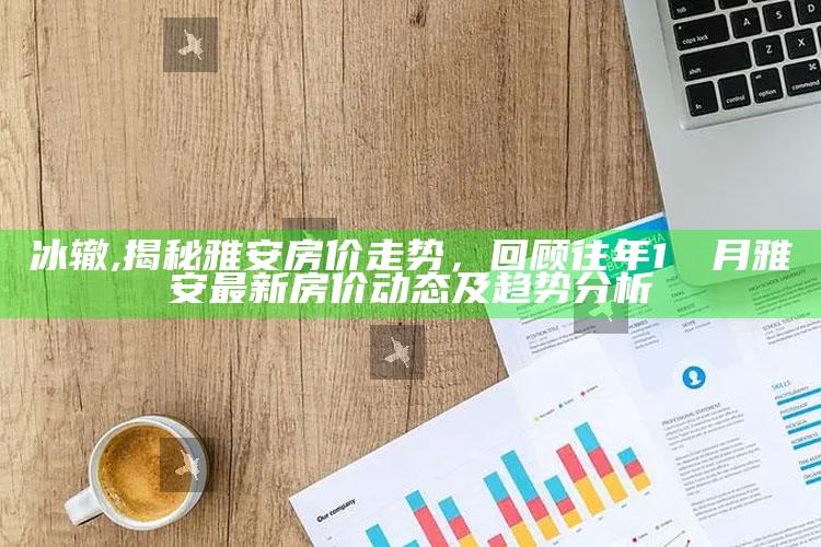 冰辙,揭秘雅安房价走势，回顾往年1��月雅安最新房价动态及趋势分析