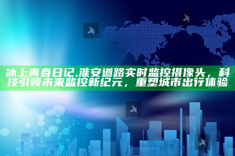 冰上青春日记,淮安道路实时监控摄像头，科技引领未来监控新纪元，重塑城市出行体验